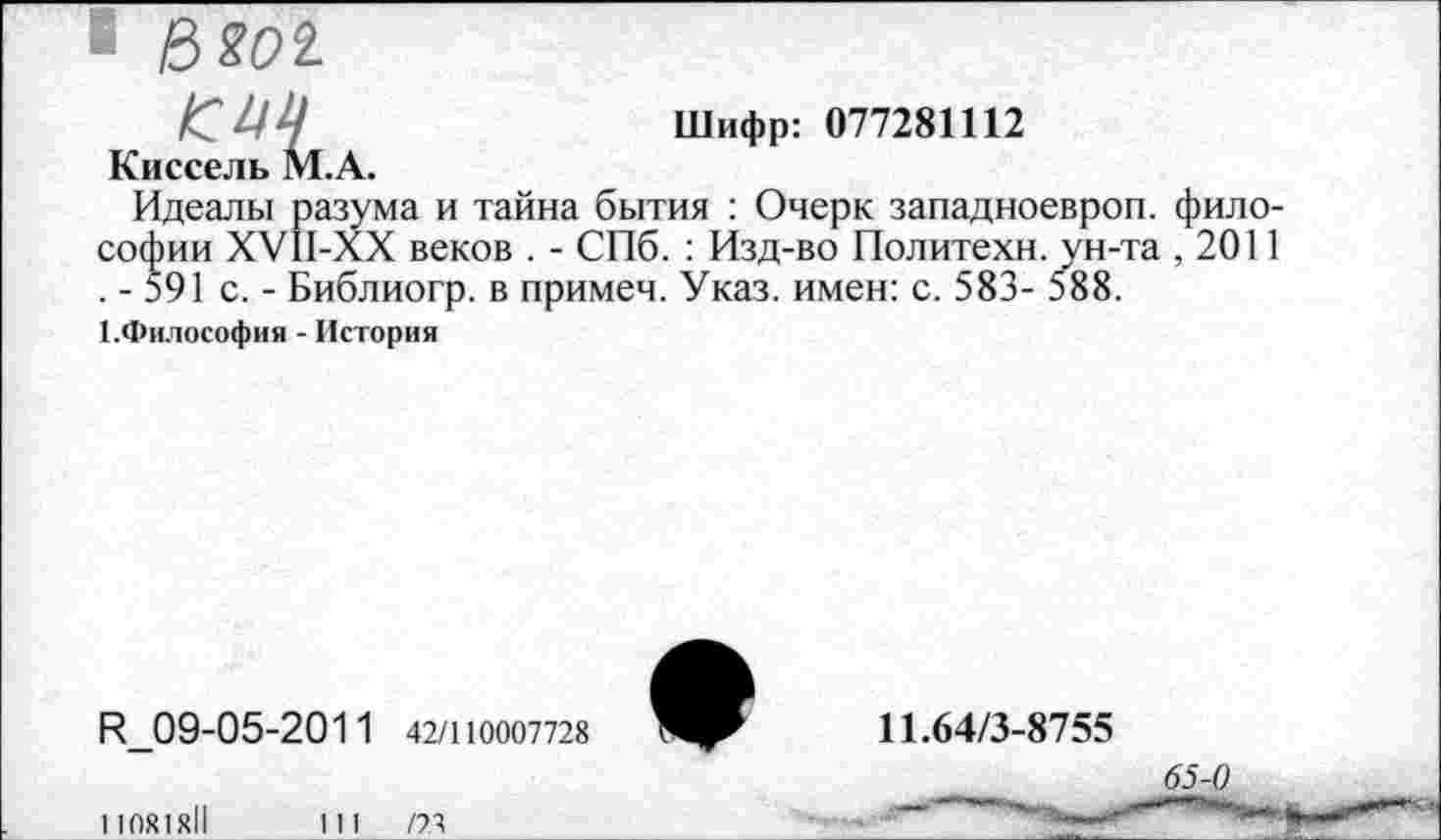 ﻿Шифр: 077281112
Киссель М.А.
Идеалы разума и тайна бытия : Очерк западноевроп. философии ХУ11-ХХ веков . - СПб. : Изд-во Политехи, ун-та ,2011 . - 591 с. - Библиогр. в примем. Указ, имен: с. 583- 588.
КФилософия - История
И 09-05-2011 42/110007728
11081X11
1 11	/73
11.64/3-8755
65-0